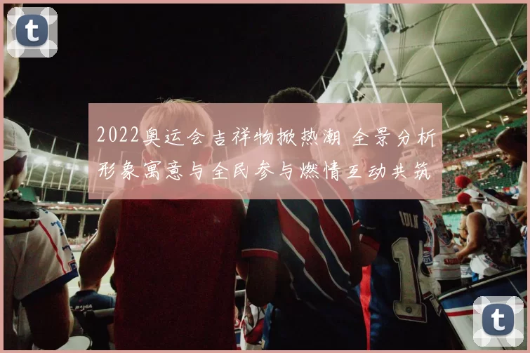 2022奥运会吉祥物掀热潮 全景分析形象寓意与全民参与燃情互动共筑梦想