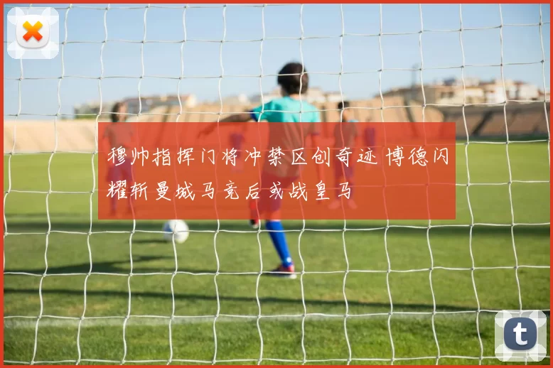 穆帅指挥门将冲禁区创奇迹 博德闪耀斩曼城马竞后或战皇马
