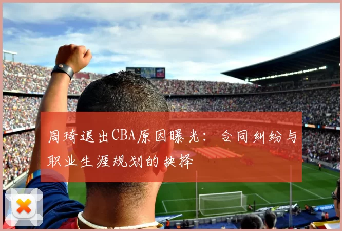 周琦退出CBA原因曝光:合同纠纷与职业生涯规划的抉择