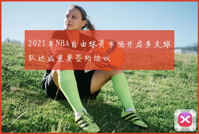 2021年NBA自由球员市场开启多支球队达成重要签约协议