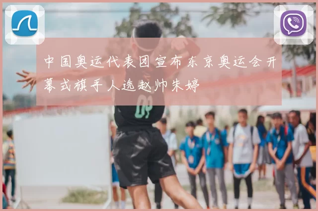 中国奥运代表团宣布东京奥运会开幕式旗手人选赵帅朱婷