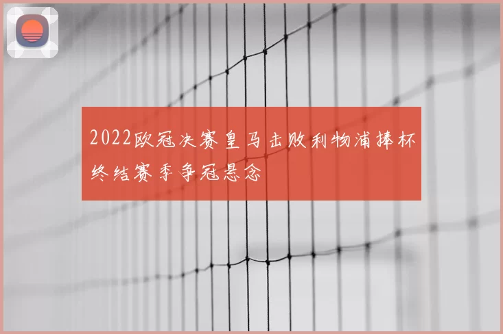 2022欧冠决赛皇马击败利物浦捧杯终结赛季争冠悬念