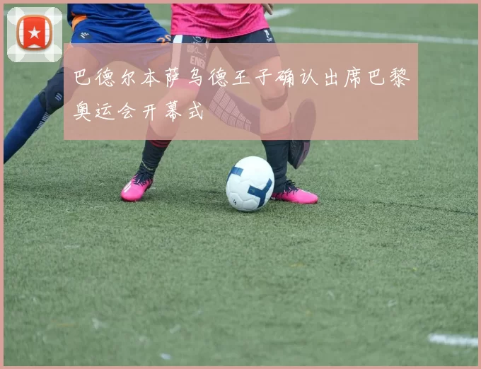 巴德尔本萨乌德王子确认出席巴黎奥运会开幕式