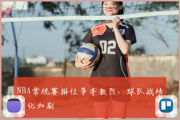 NBA常规赛排位争夺激烈,球队战绩分化加剧