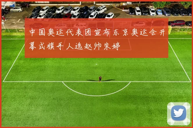 中国奥运代表团宣布东京奥运会开幕式旗手人选赵帅朱婷