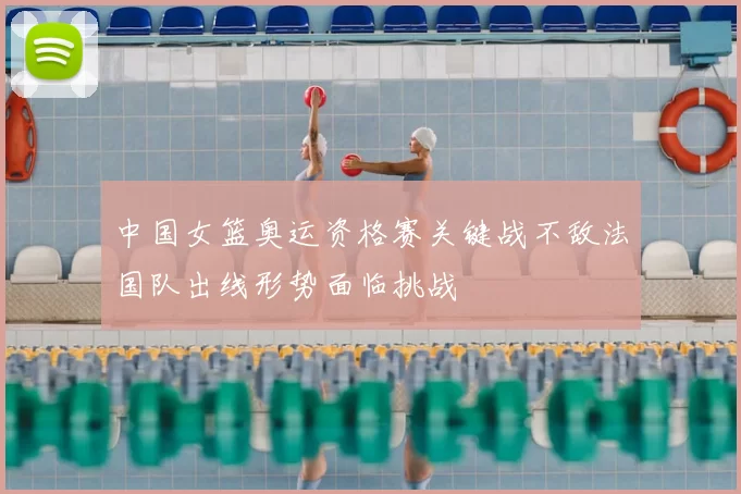 中国女篮奥运资格赛关键战不敌法国队出线形势面临挑战