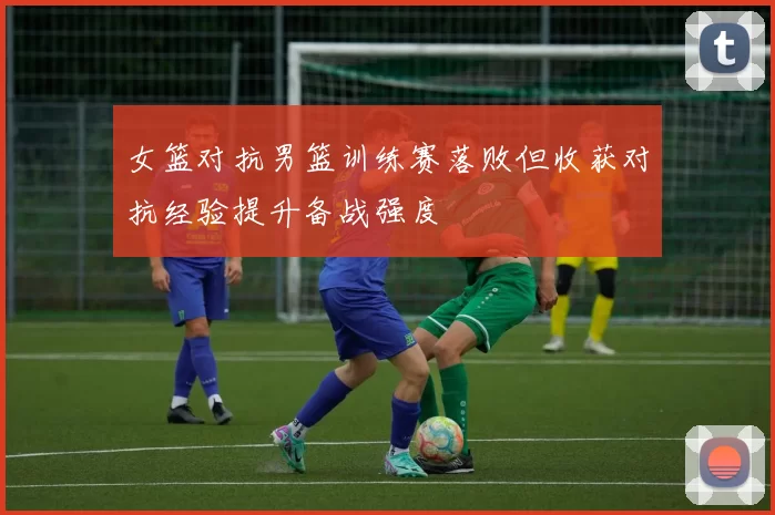 女篮对抗男篮训练赛落败但收获对抗经验提升备战强度