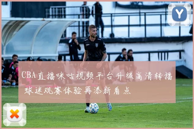 CBA直播咪咕视频平台升级高清转播 球迷观赛体验再添新看点