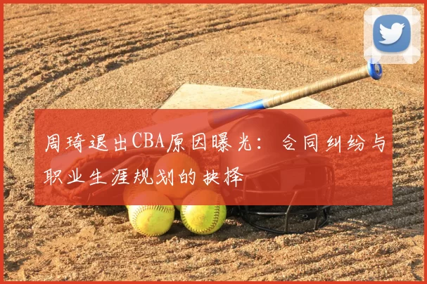 周琦退出CBA原因曝光:合同纠纷与职业生涯规划的抉择