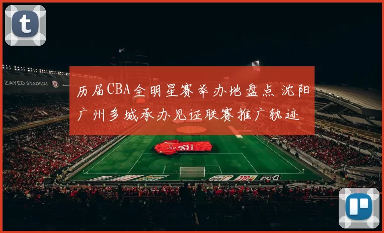 历届CBA全明星赛举办地盘点 沈阳广州多城承办见证联赛推广轨迹