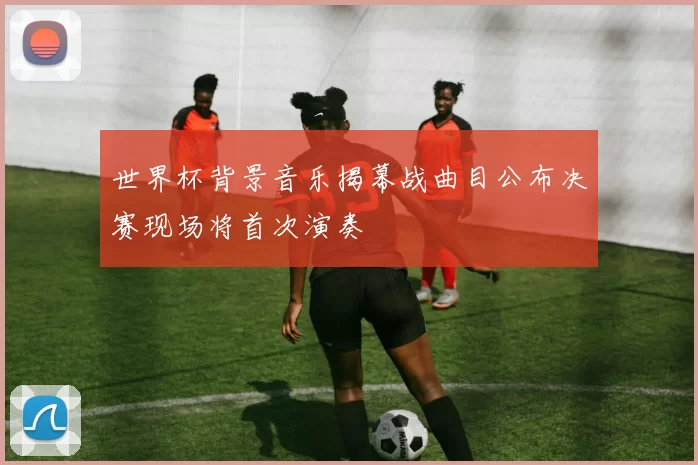 世界杯背景音乐揭幕战曲目公布决赛现场将首次演奏