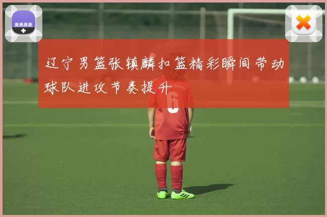 辽宁男篮张镇麟扣篮精彩瞬间带动球队进攻节奏提升