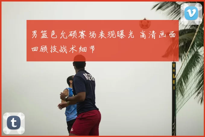 男篮色允硕赛场表现曝光 高清画面回顾技战术细节