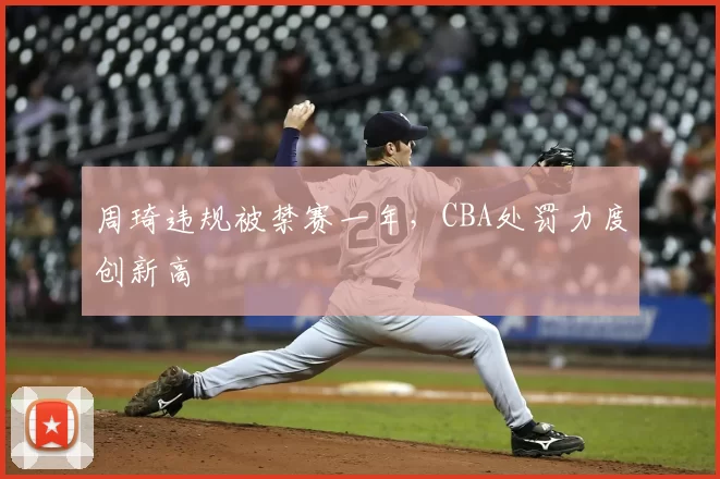 周琦违规被禁赛一年,CBA处罚力度创新高