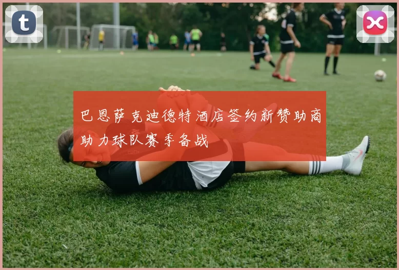 巴恩萨克迪德特酒店签约新赞助商助力球队赛季备战