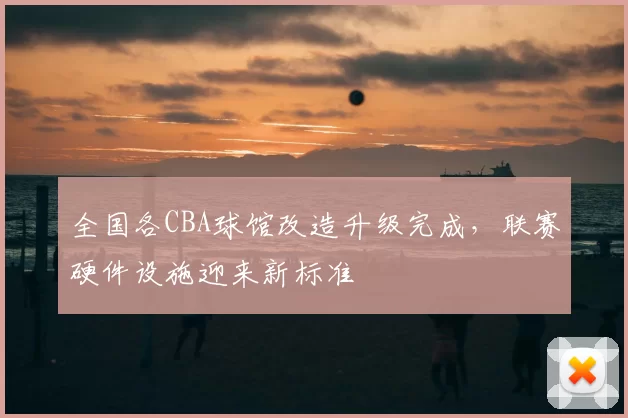 全国各CBA球馆改造升级完成,联赛硬件设施迎来新标准