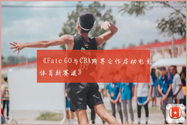 《Fate GO与CBA跨界合作启动电竞体育新赛道》