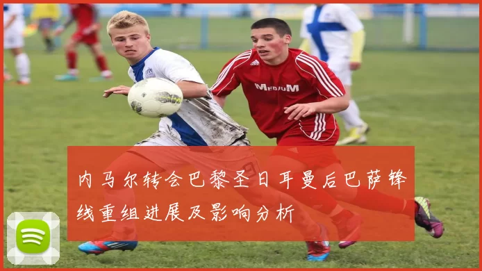 内马尔转会巴黎圣日耳曼后巴萨锋线重组进展及影响分析