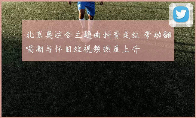 北京奥运会主题曲抖音走红 带动翻唱潮与怀旧短视频热度上升