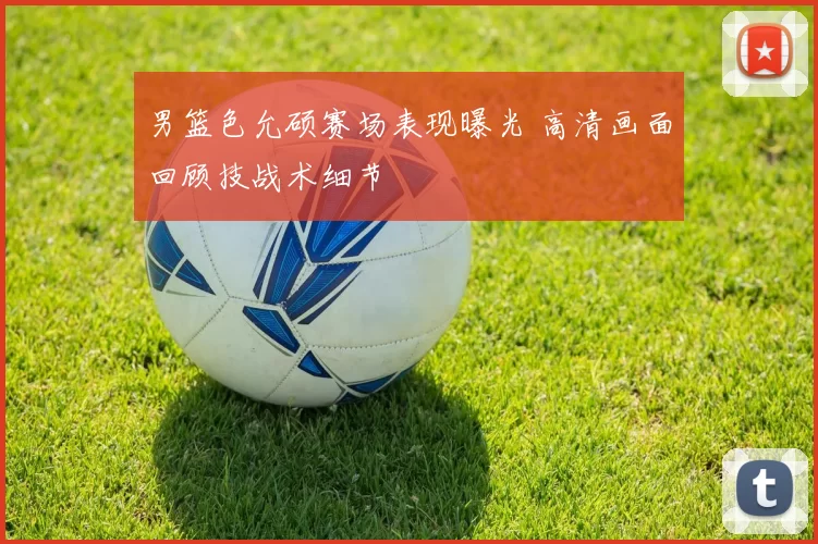 男篮色允硕赛场表现曝光 高清画面回顾技战术细节