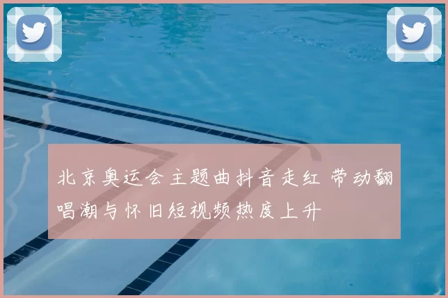 北京奥运会主题曲抖音走红 带动翻唱潮与怀旧短视频热度上升
