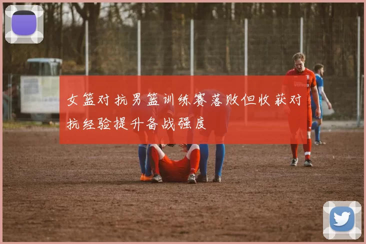 女篮对抗男篮训练赛落败但收获对抗经验提升备战强度