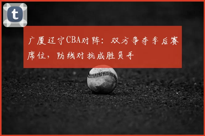 广厦辽宁CBA对阵:双方争夺季后赛席位,防线对抗成胜负手