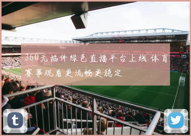 360无插件绿色直播平台上线 体育赛事观看更流畅更稳定