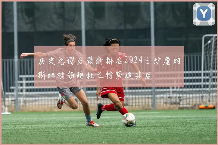 历史总得分最新排名2024出炉詹姆斯继续领跑杜兰特紧追其后