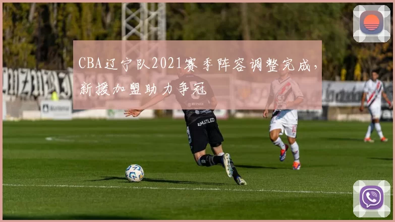 CBA辽宁队2021赛季阵容调整完成,新援加盟助力争冠