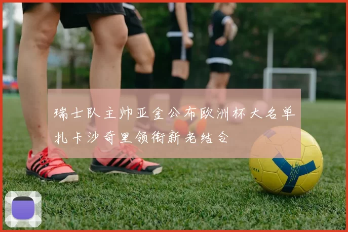 瑞士队主帅亚金公布欧洲杯大名单扎卡沙奇里领衔新老结合