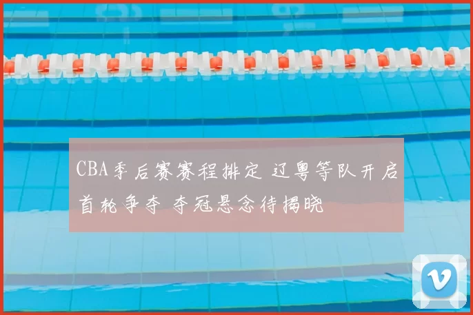 CBA季后赛赛程排定 辽粤等队开启首轮争夺 夺冠悬念待揭晓