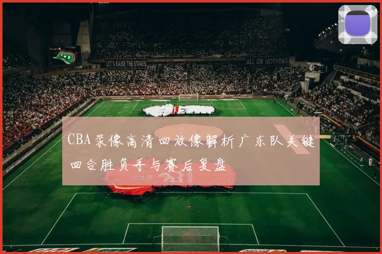 CBA录像高清回放像解析广东队关键回合胜负手与赛后复盘
