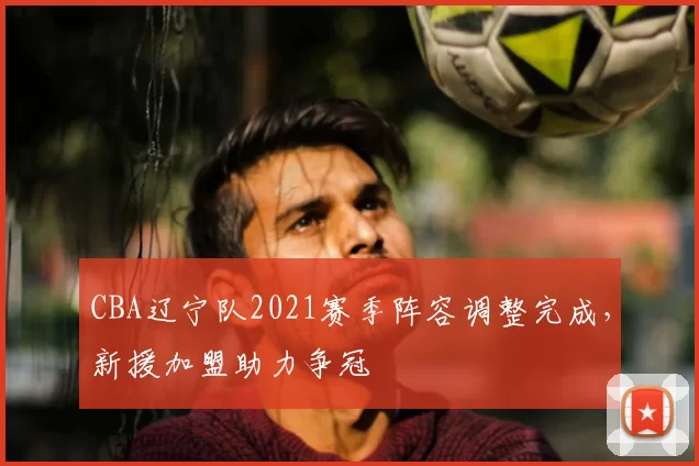 CBA辽宁队2021赛季阵容调整完成,新援加盟助力争冠