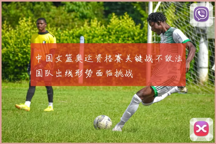 中国女篮奥运资格赛关键战不敌法国队出线形势面临挑战