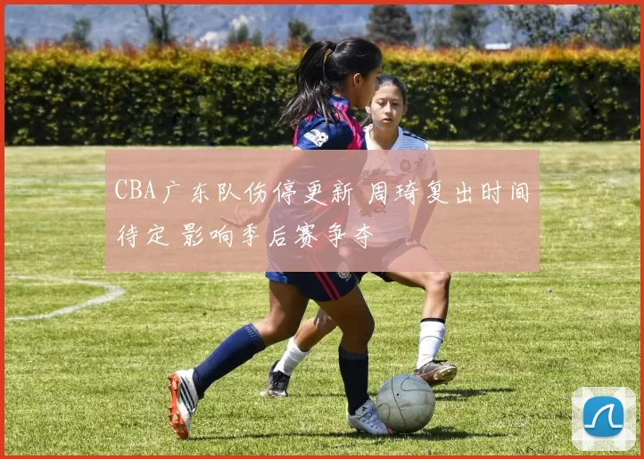 CBA广东队伤停更新 周琦复出时间待定 影响季后赛争夺