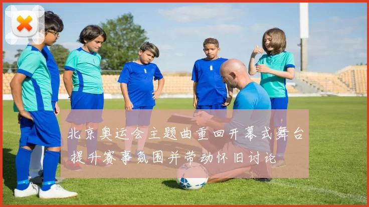 北京奥运会主题曲重回开幕式舞台 提升赛事氛围并带动怀旧讨论