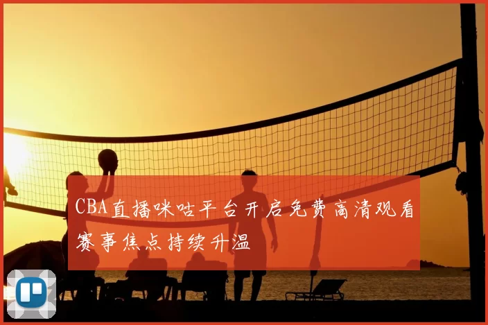 CBA直播咪咕平台开启免费高清观看赛事焦点持续升温