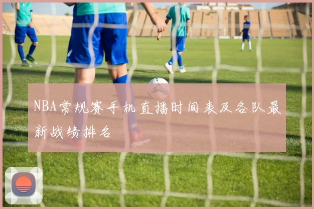 NBA常规赛手机直播时间表及各队最新战绩排名
