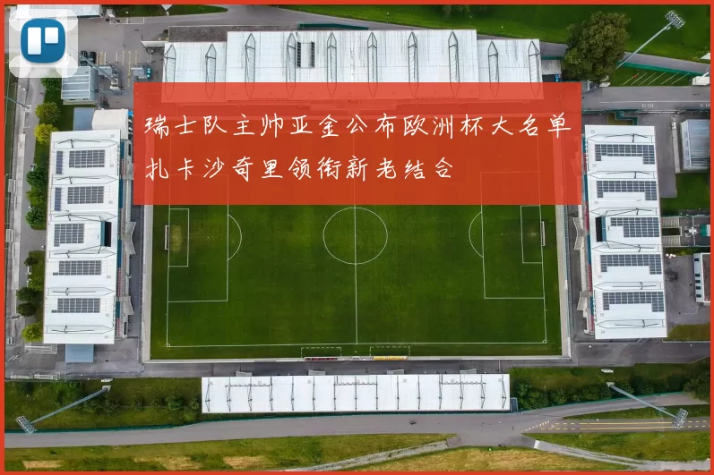 瑞士队主帅亚金公布欧洲杯大名单扎卡沙奇里领衔新老结合