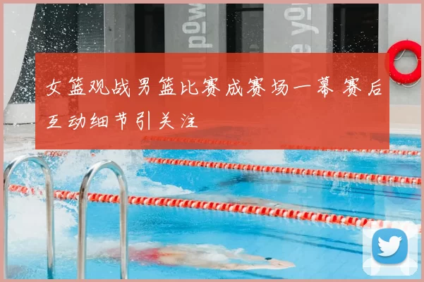 女篮观战男篮比赛成赛场一幕 赛后互动细节引关注