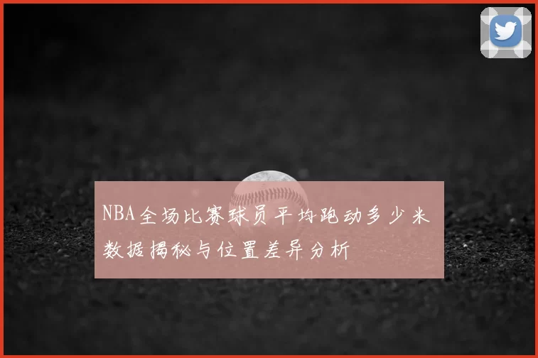 NBA全场比赛球员平均跑动多少米 数据揭秘与位置差异分析