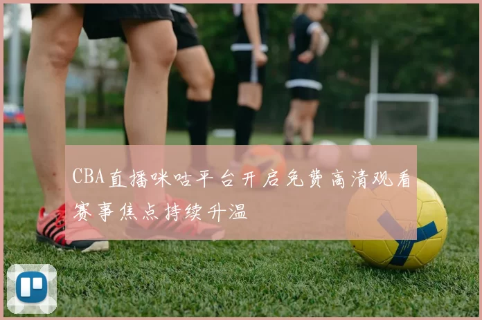 CBA直播咪咕平台开启免费高清观看赛事焦点持续升温