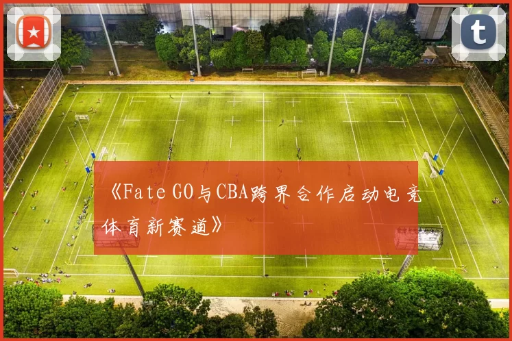 《Fate GO与CBA跨界合作启动电竞体育新赛道》