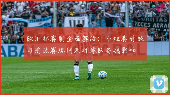 欧洲杯赛制全面解读：小组赛晋级与淘汰赛规则及对球队备战影响