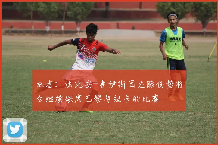 记者:法比安-鲁伊斯因左膝伤势将会继续缺席巴黎与纽卡的比赛