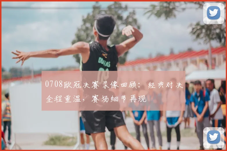 0708欧冠决赛录像回顾:经典对决全程重温,赛场细节再现