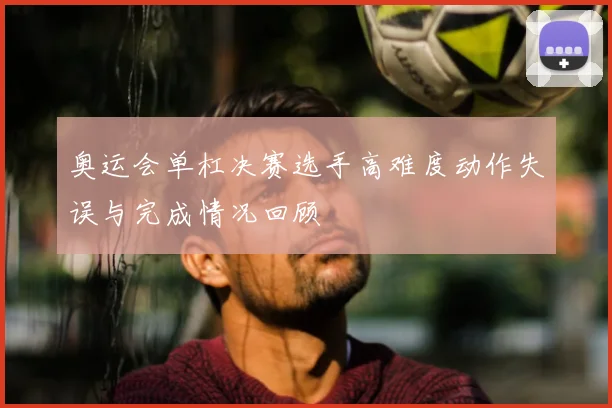 奥运会单杠决赛选手高难度动作失误与完成情况回顾