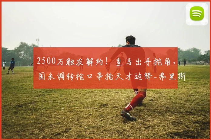 2500万触发解约！皇马出手挖角，国米调转枪口争抢天才边锋_弗里斯_莱斯特拉_边路