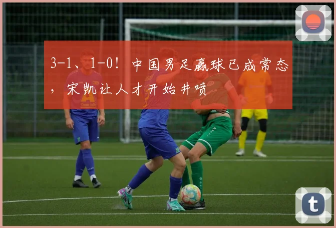 3-1、1-0！中国男足赢球已成常态，宋凯让人才开始井喷